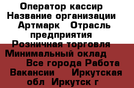 Оператор-кассир › Название организации ­ Артмарк › Отрасль предприятия ­ Розничная торговля › Минимальный оклад ­ 20 000 - Все города Работа » Вакансии   . Иркутская обл.,Иркутск г.